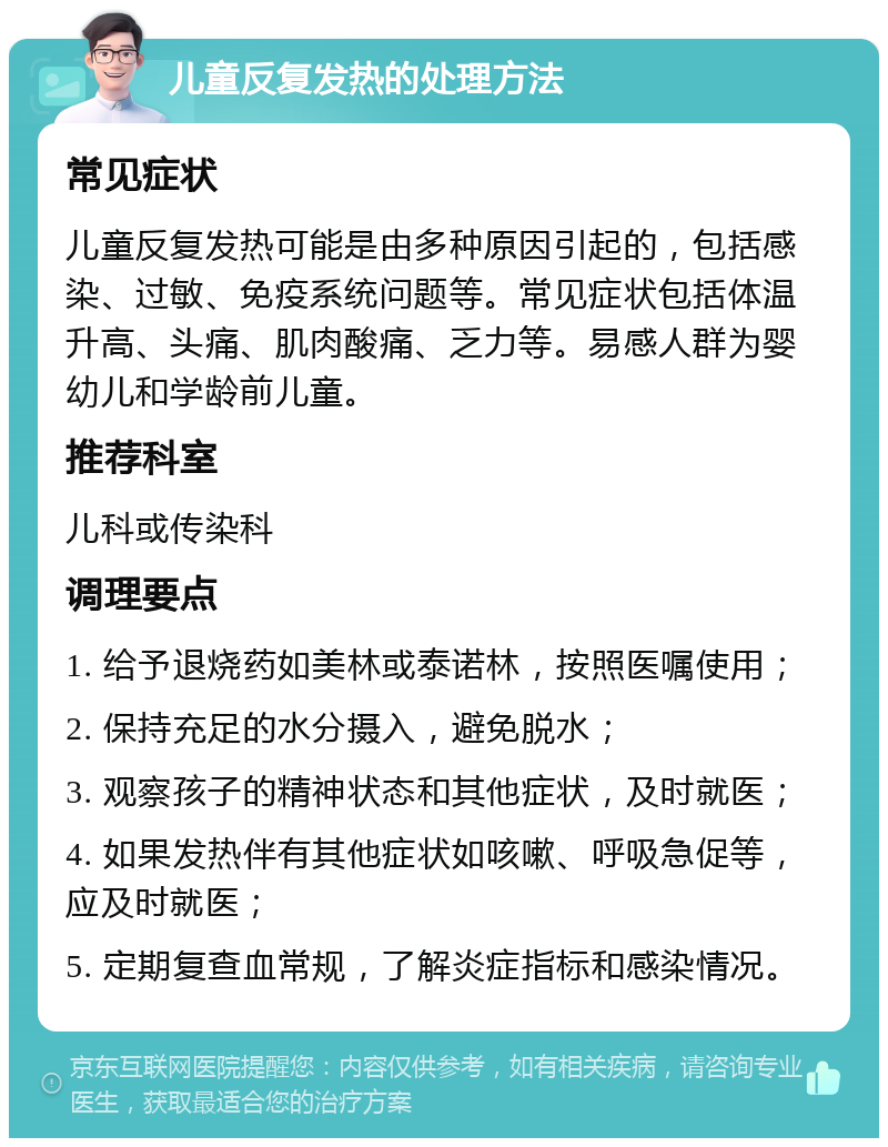 儿童反复发热的处理方法 常见症状 儿童反复发热可能是由多种原因引起的，包括感染、过敏、免疫系统问题等。常见症状包括体温升高、头痛、肌肉酸痛、乏力等。易感人群为婴幼儿和学龄前儿童。 推荐科室 儿科或传染科 调理要点 1. 给予退烧药如美林或泰诺林，按照医嘱使用； 2. 保持充足的水分摄入，避免脱水； 3. 观察孩子的精神状态和其他症状，及时就医； 4. 如果发热伴有其他症状如咳嗽、呼吸急促等，应及时就医； 5. 定期复查血常规，了解炎症指标和感染情况。