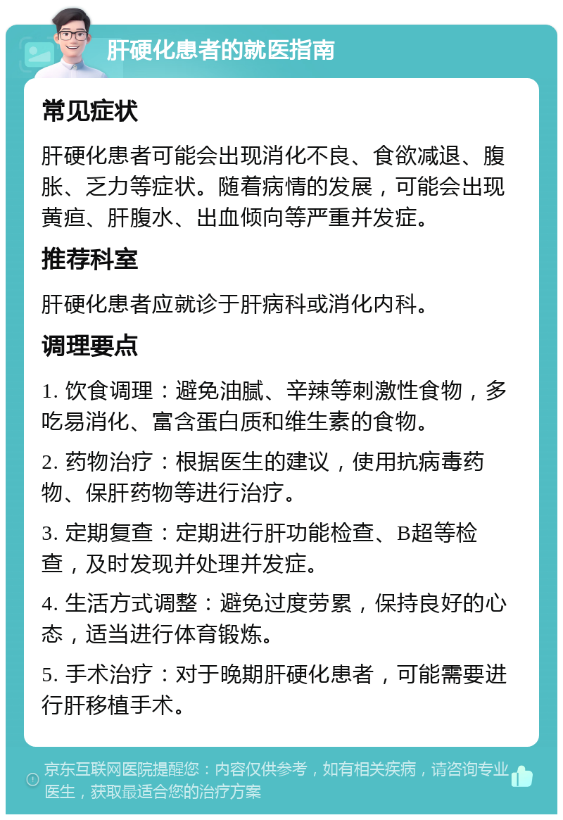 肝硬化患者的就医指南 常见症状 肝硬化患者可能会出现消化不良、食欲减退、腹胀、乏力等症状。随着病情的发展，可能会出现黄疸、肝腹水、出血倾向等严重并发症。 推荐科室 肝硬化患者应就诊于肝病科或消化内科。 调理要点 1. 饮食调理：避免油腻、辛辣等刺激性食物，多吃易消化、富含蛋白质和维生素的食物。 2. 药物治疗：根据医生的建议，使用抗病毒药物、保肝药物等进行治疗。 3. 定期复查：定期进行肝功能检查、B超等检查，及时发现并处理并发症。 4. 生活方式调整：避免过度劳累，保持良好的心态，适当进行体育锻炼。 5. 手术治疗：对于晚期肝硬化患者，可能需要进行肝移植手术。