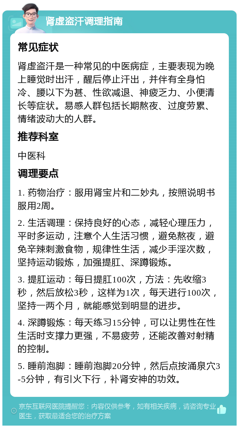 肾虚盗汗调理指南 常见症状 肾虚盗汗是一种常见的中医病症，主要表现为晚上睡觉时出汗，醒后停止汗出，并伴有全身怕冷、腰以下为甚、性欲减退、神疲乏力、小便清长等症状。易感人群包括长期熬夜、过度劳累、情绪波动大的人群。 推荐科室 中医科 调理要点 1. 药物治疗：服用肾宝片和二妙丸，按照说明书服用2周。 2. 生活调理：保持良好的心态，减轻心理压力，平时多运动，注意个人生活习惯，避免熬夜，避免辛辣刺激食物，规律性生活，减少手淫次数，坚持运动锻炼，加强提肛、深蹲锻炼。 3. 提肛运动：每日提肛100次，方法：先收缩3秒，然后放松3秒，这样为1次，每天进行100次，坚持一两个月，就能感觉到明显的进步。 4. 深蹲锻炼：每天练习15分钟，可以让男性在性生活时支撑力更强，不易疲劳，还能改善对射精的控制。 5. 睡前泡脚：睡前泡脚20分钟，然后点按涌泉穴3-5分钟，有引火下行，补肾安神的功效。