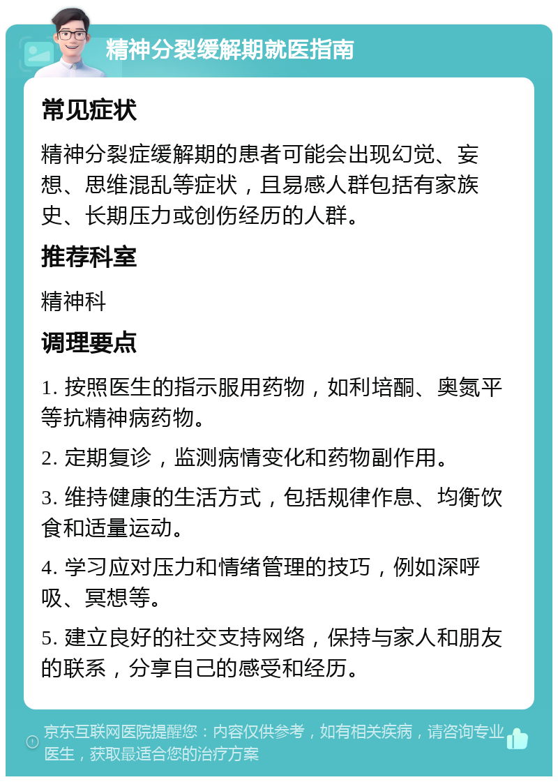 精神分裂缓解期就医指南 常见症状 精神分裂症缓解期的患者可能会出现幻觉、妄想、思维混乱等症状，且易感人群包括有家族史、长期压力或创伤经历的人群。 推荐科室 精神科 调理要点 1. 按照医生的指示服用药物，如利培酮、奥氮平等抗精神病药物。 2. 定期复诊，监测病情变化和药物副作用。 3. 维持健康的生活方式，包括规律作息、均衡饮食和适量运动。 4. 学习应对压力和情绪管理的技巧，例如深呼吸、冥想等。 5. 建立良好的社交支持网络，保持与家人和朋友的联系，分享自己的感受和经历。