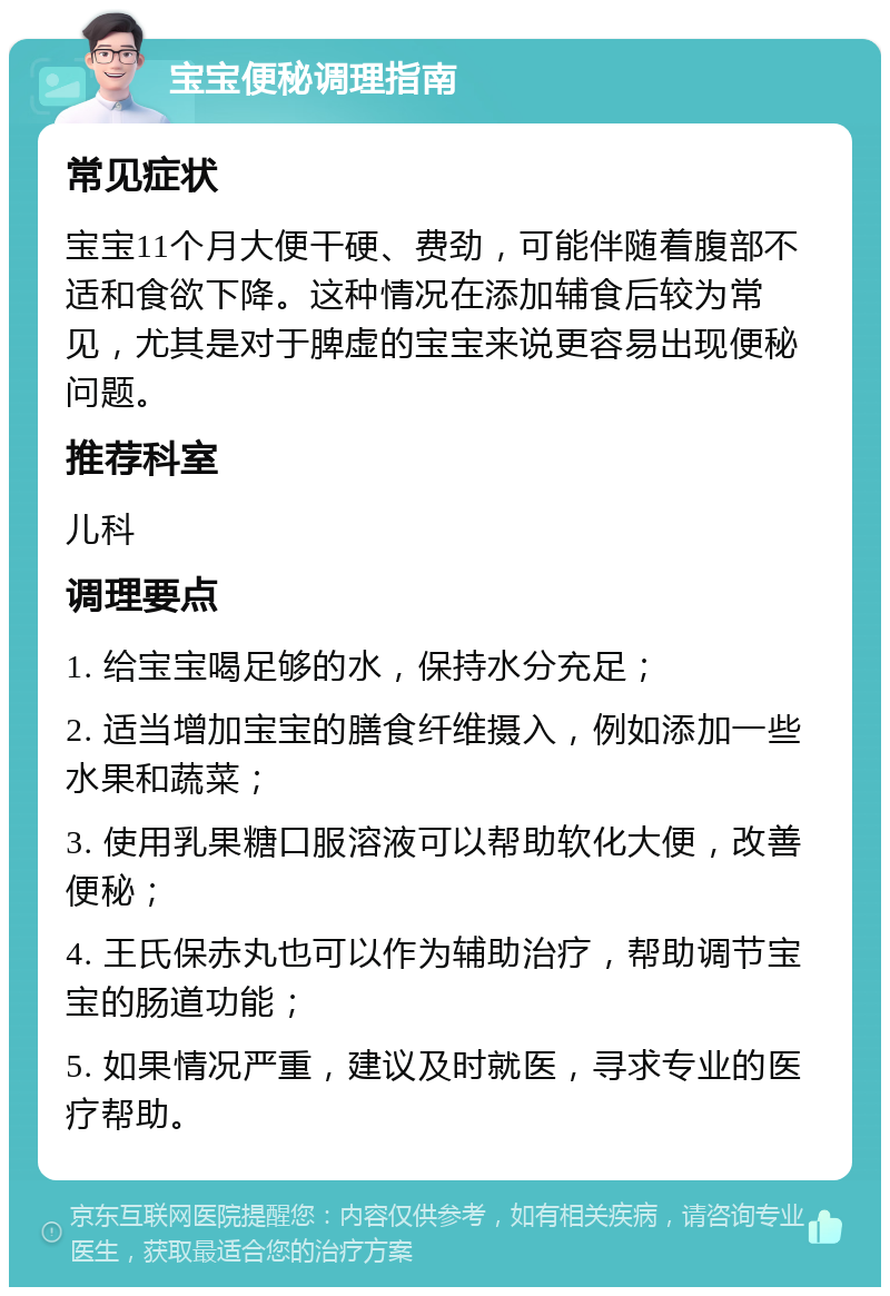 宝宝便秘调理指南 常见症状 宝宝11个月大便干硬、费劲，可能伴随着腹部不适和食欲下降。这种情况在添加辅食后较为常见，尤其是对于脾虚的宝宝来说更容易出现便秘问题。 推荐科室 儿科 调理要点 1. 给宝宝喝足够的水，保持水分充足； 2. 适当增加宝宝的膳食纤维摄入，例如添加一些水果和蔬菜； 3. 使用乳果糖口服溶液可以帮助软化大便，改善便秘； 4. 王氏保赤丸也可以作为辅助治疗，帮助调节宝宝的肠道功能； 5. 如果情况严重，建议及时就医，寻求专业的医疗帮助。