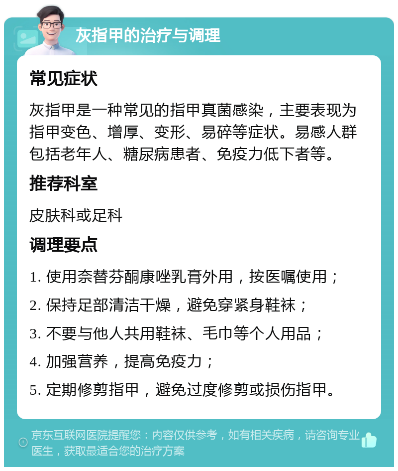 灰指甲的治疗与调理 常见症状 灰指甲是一种常见的指甲真菌感染，主要表现为指甲变色、增厚、变形、易碎等症状。易感人群包括老年人、糖尿病患者、免疫力低下者等。 推荐科室 皮肤科或足科 调理要点 1. 使用奈替芬酮康唑乳膏外用，按医嘱使用； 2. 保持足部清洁干燥，避免穿紧身鞋袜； 3. 不要与他人共用鞋袜、毛巾等个人用品； 4. 加强营养，提高免疫力； 5. 定期修剪指甲，避免过度修剪或损伤指甲。