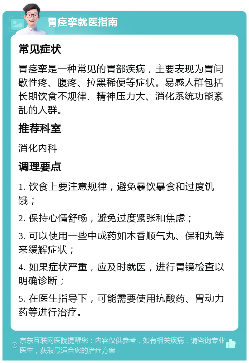 胃痉挛就医指南 常见症状 胃痉挛是一种常见的胃部疾病，主要表现为胃间歇性疼、腹疼、拉黑稀便等症状。易感人群包括长期饮食不规律、精神压力大、消化系统功能紊乱的人群。 推荐科室 消化内科 调理要点 1. 饮食上要注意规律，避免暴饮暴食和过度饥饿； 2. 保持心情舒畅，避免过度紧张和焦虑； 3. 可以使用一些中成药如木香顺气丸、保和丸等来缓解症状； 4. 如果症状严重，应及时就医，进行胃镜检查以明确诊断； 5. 在医生指导下，可能需要使用抗酸药、胃动力药等进行治疗。