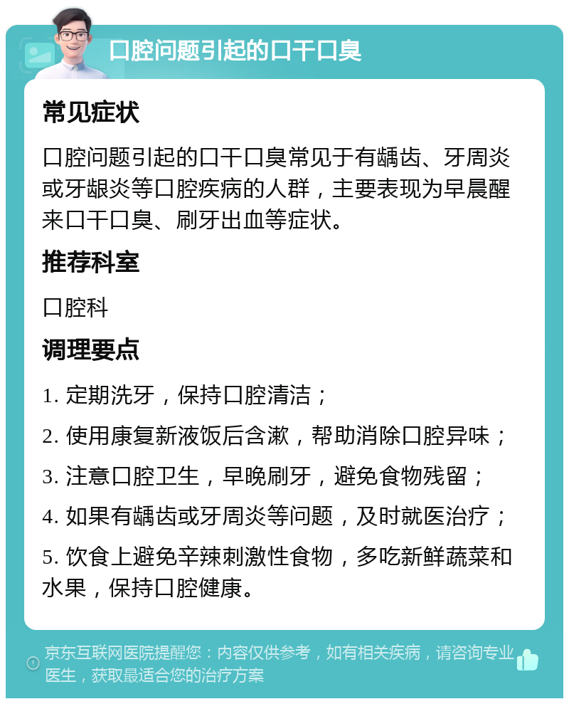 口腔问题引起的口干口臭 常见症状 口腔问题引起的口干口臭常见于有龋齿、牙周炎或牙龈炎等口腔疾病的人群，主要表现为早晨醒来口干口臭、刷牙出血等症状。 推荐科室 口腔科 调理要点 1. 定期洗牙，保持口腔清洁； 2. 使用康复新液饭后含漱，帮助消除口腔异味； 3. 注意口腔卫生，早晚刷牙，避免食物残留； 4. 如果有龋齿或牙周炎等问题，及时就医治疗； 5. 饮食上避免辛辣刺激性食物，多吃新鲜蔬菜和水果，保持口腔健康。