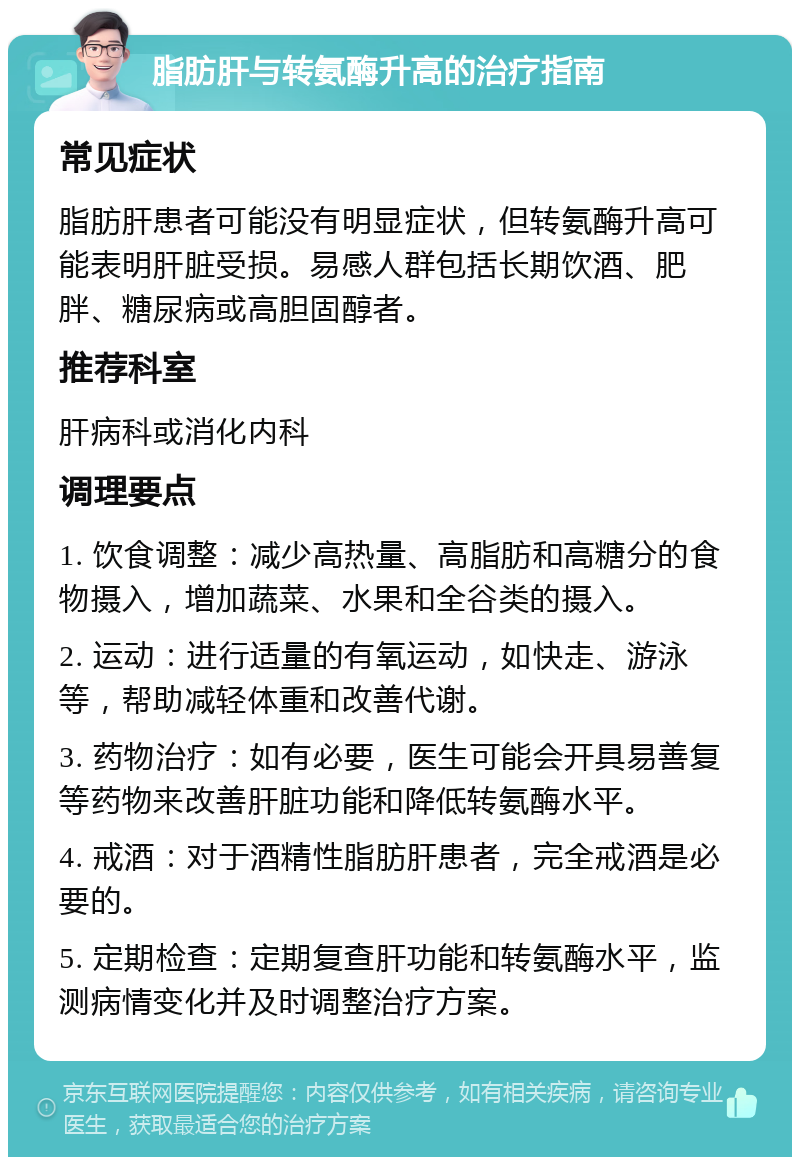 脂肪肝与转氨酶升高的治疗指南 常见症状 脂肪肝患者可能没有明显症状，但转氨酶升高可能表明肝脏受损。易感人群包括长期饮酒、肥胖、糖尿病或高胆固醇者。 推荐科室 肝病科或消化内科 调理要点 1. 饮食调整：减少高热量、高脂肪和高糖分的食物摄入，增加蔬菜、水果和全谷类的摄入。 2. 运动：进行适量的有氧运动，如快走、游泳等，帮助减轻体重和改善代谢。 3. 药物治疗：如有必要，医生可能会开具易善复等药物来改善肝脏功能和降低转氨酶水平。 4. 戒酒：对于酒精性脂肪肝患者，完全戒酒是必要的。 5. 定期检查：定期复查肝功能和转氨酶水平，监测病情变化并及时调整治疗方案。