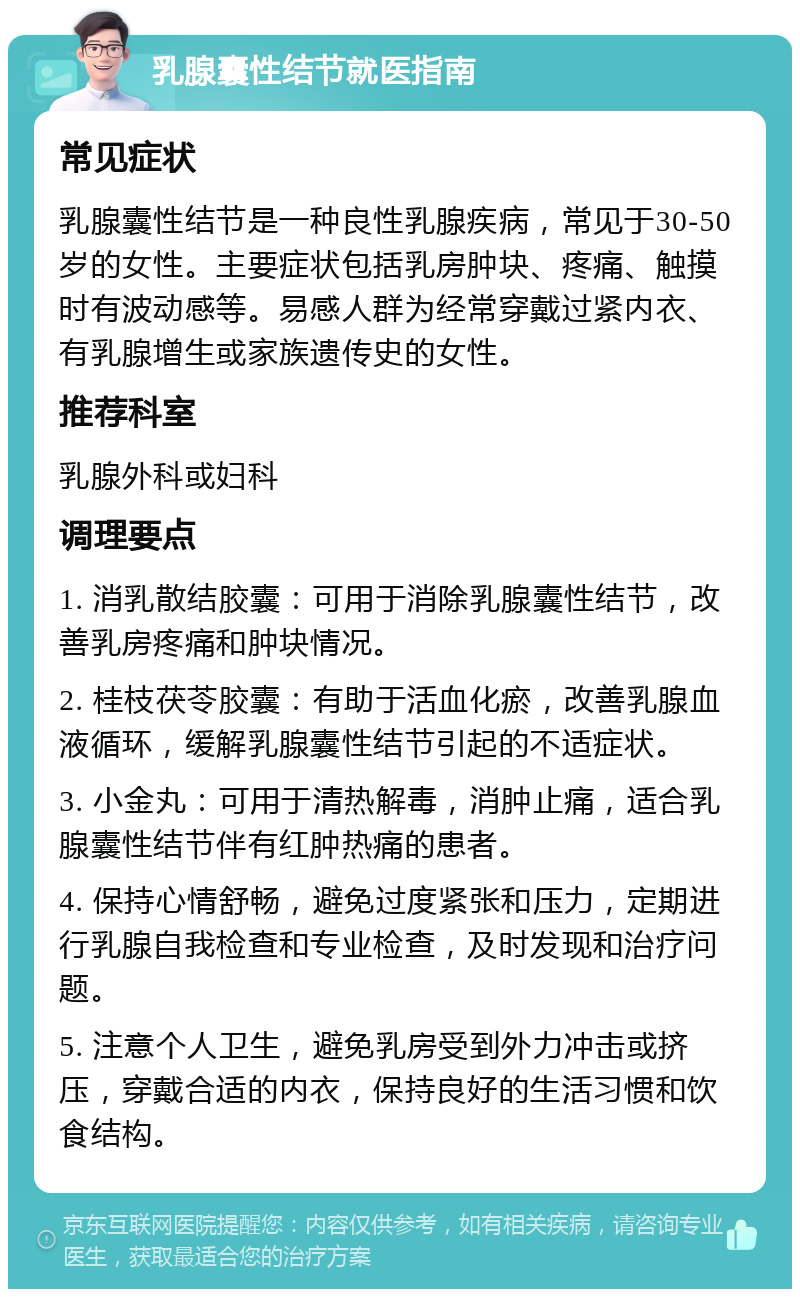 乳腺囊性结节就医指南 常见症状 乳腺囊性结节是一种良性乳腺疾病，常见于30-50岁的女性。主要症状包括乳房肿块、疼痛、触摸时有波动感等。易感人群为经常穿戴过紧内衣、有乳腺增生或家族遗传史的女性。 推荐科室 乳腺外科或妇科 调理要点 1. 消乳散结胶囊：可用于消除乳腺囊性结节，改善乳房疼痛和肿块情况。 2. 桂枝茯苓胶囊：有助于活血化瘀，改善乳腺血液循环，缓解乳腺囊性结节引起的不适症状。 3. 小金丸：可用于清热解毒，消肿止痛，适合乳腺囊性结节伴有红肿热痛的患者。 4. 保持心情舒畅，避免过度紧张和压力，定期进行乳腺自我检查和专业检查，及时发现和治疗问题。 5. 注意个人卫生，避免乳房受到外力冲击或挤压，穿戴合适的内衣，保持良好的生活习惯和饮食结构。