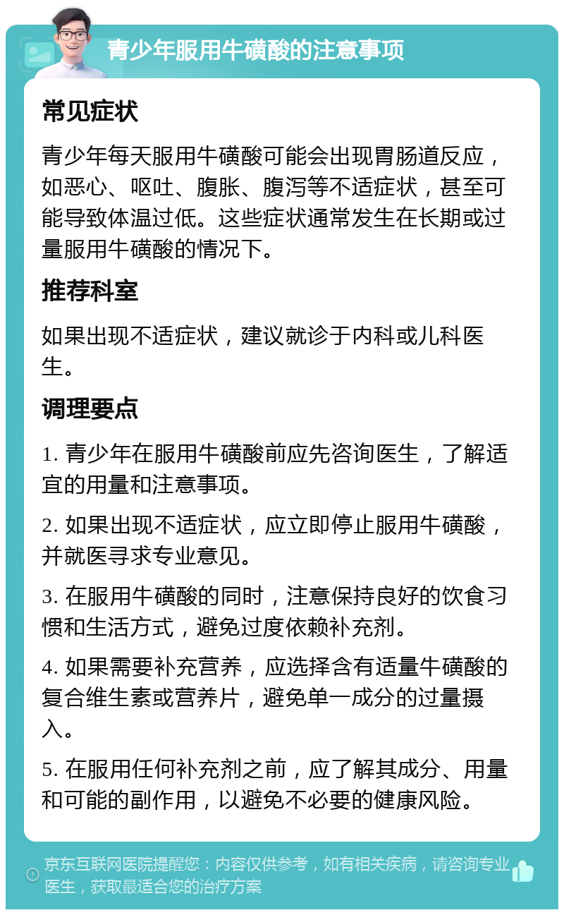 青少年服用牛磺酸的注意事项 常见症状 青少年每天服用牛磺酸可能会出现胃肠道反应，如恶心、呕吐、腹胀、腹泻等不适症状，甚至可能导致体温过低。这些症状通常发生在长期或过量服用牛磺酸的情况下。 推荐科室 如果出现不适症状，建议就诊于内科或儿科医生。 调理要点 1. 青少年在服用牛磺酸前应先咨询医生，了解适宜的用量和注意事项。 2. 如果出现不适症状，应立即停止服用牛磺酸，并就医寻求专业意见。 3. 在服用牛磺酸的同时，注意保持良好的饮食习惯和生活方式，避免过度依赖补充剂。 4. 如果需要补充营养，应选择含有适量牛磺酸的复合维生素或营养片，避免单一成分的过量摄入。 5. 在服用任何补充剂之前，应了解其成分、用量和可能的副作用，以避免不必要的健康风险。