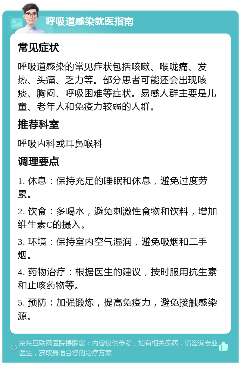 呼吸道感染就医指南 常见症状 呼吸道感染的常见症状包括咳嗽、喉咙痛、发热、头痛、乏力等。部分患者可能还会出现咳痰、胸闷、呼吸困难等症状。易感人群主要是儿童、老年人和免疫力较弱的人群。 推荐科室 呼吸内科或耳鼻喉科 调理要点 1. 休息：保持充足的睡眠和休息，避免过度劳累。 2. 饮食：多喝水，避免刺激性食物和饮料，增加维生素C的摄入。 3. 环境：保持室内空气湿润，避免吸烟和二手烟。 4. 药物治疗：根据医生的建议，按时服用抗生素和止咳药物等。 5. 预防：加强锻炼，提高免疫力，避免接触感染源。