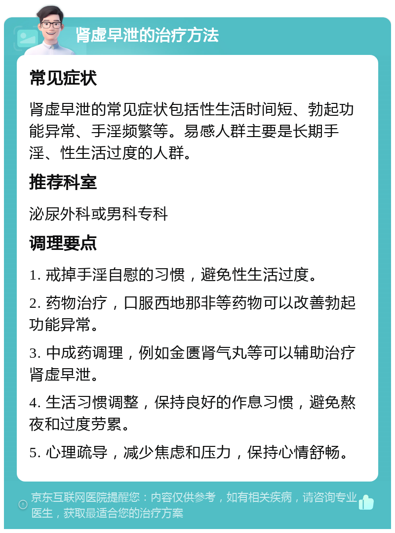 肾虚早泄的治疗方法 常见症状 肾虚早泄的常见症状包括性生活时间短、勃起功能异常、手淫频繁等。易感人群主要是长期手淫、性生活过度的人群。 推荐科室 泌尿外科或男科专科 调理要点 1. 戒掉手淫自慰的习惯，避免性生活过度。 2. 药物治疗，口服西地那非等药物可以改善勃起功能异常。 3. 中成药调理，例如金匮肾气丸等可以辅助治疗肾虚早泄。 4. 生活习惯调整，保持良好的作息习惯，避免熬夜和过度劳累。 5. 心理疏导，减少焦虑和压力，保持心情舒畅。