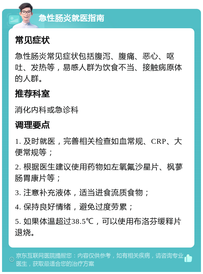 急性肠炎就医指南 常见症状 急性肠炎常见症状包括腹泻、腹痛、恶心、呕吐、发热等，易感人群为饮食不当、接触病原体的人群。 推荐科室 消化内科或急诊科 调理要点 1. 及时就医，完善相关检查如血常规、CRP、大便常规等； 2. 根据医生建议使用药物如左氧氟沙星片、枫蓼肠胃康片等； 3. 注意补充液体，适当进食流质食物； 4. 保持良好情绪，避免过度劳累； 5. 如果体温超过38.5℃，可以使用布洛芬缓释片退烧。