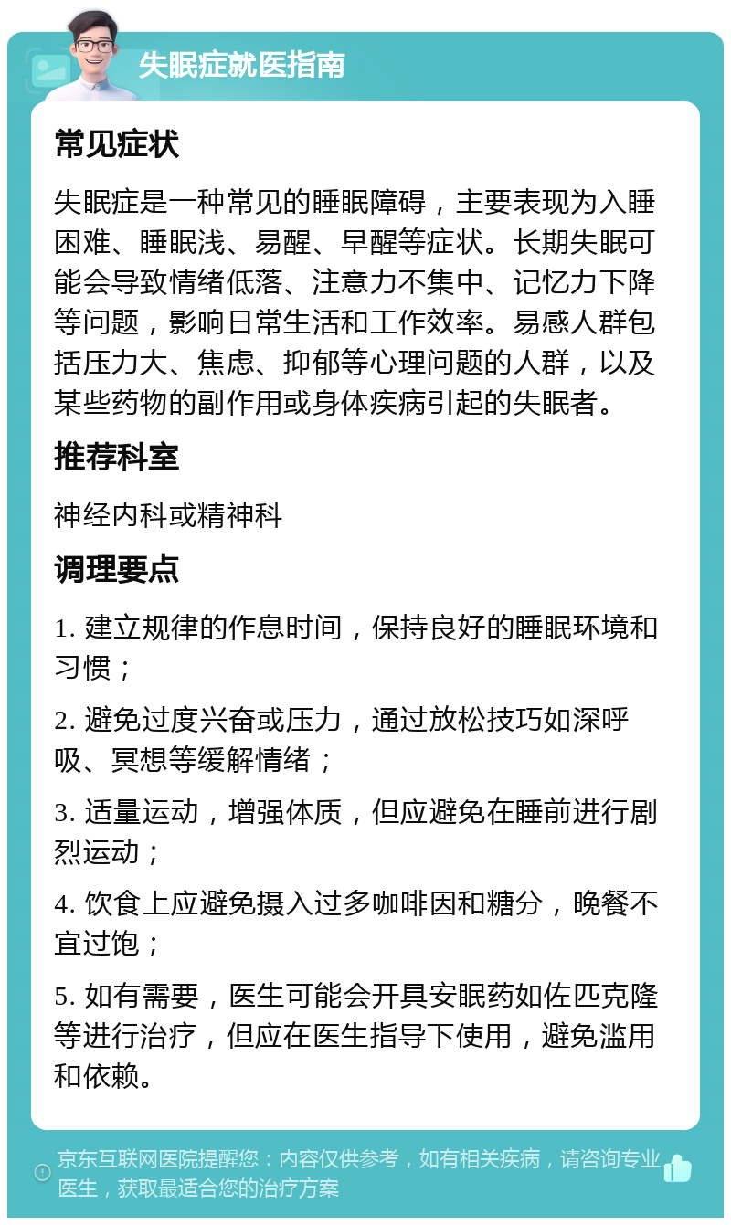 失眠症就医指南 常见症状 失眠症是一种常见的睡眠障碍，主要表现为入睡困难、睡眠浅、易醒、早醒等症状。长期失眠可能会导致情绪低落、注意力不集中、记忆力下降等问题，影响日常生活和工作效率。易感人群包括压力大、焦虑、抑郁等心理问题的人群，以及某些药物的副作用或身体疾病引起的失眠者。 推荐科室 神经内科或精神科 调理要点 1. 建立规律的作息时间，保持良好的睡眠环境和习惯； 2. 避免过度兴奋或压力，通过放松技巧如深呼吸、冥想等缓解情绪； 3. 适量运动，增强体质，但应避免在睡前进行剧烈运动； 4. 饮食上应避免摄入过多咖啡因和糖分，晚餐不宜过饱； 5. 如有需要，医生可能会开具安眠药如佐匹克隆等进行治疗，但应在医生指导下使用，避免滥用和依赖。