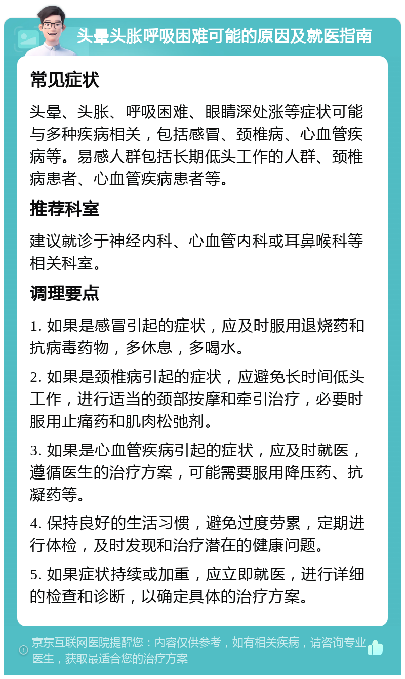 头晕头胀呼吸困难可能的原因及就医指南 常见症状 头晕、头胀、呼吸困难、眼睛深处涨等症状可能与多种疾病相关，包括感冒、颈椎病、心血管疾病等。易感人群包括长期低头工作的人群、颈椎病患者、心血管疾病患者等。 推荐科室 建议就诊于神经内科、心血管内科或耳鼻喉科等相关科室。 调理要点 1. 如果是感冒引起的症状，应及时服用退烧药和抗病毒药物，多休息，多喝水。 2. 如果是颈椎病引起的症状，应避免长时间低头工作，进行适当的颈部按摩和牵引治疗，必要时服用止痛药和肌肉松弛剂。 3. 如果是心血管疾病引起的症状，应及时就医，遵循医生的治疗方案，可能需要服用降压药、抗凝药等。 4. 保持良好的生活习惯，避免过度劳累，定期进行体检，及时发现和治疗潜在的健康问题。 5. 如果症状持续或加重，应立即就医，进行详细的检查和诊断，以确定具体的治疗方案。