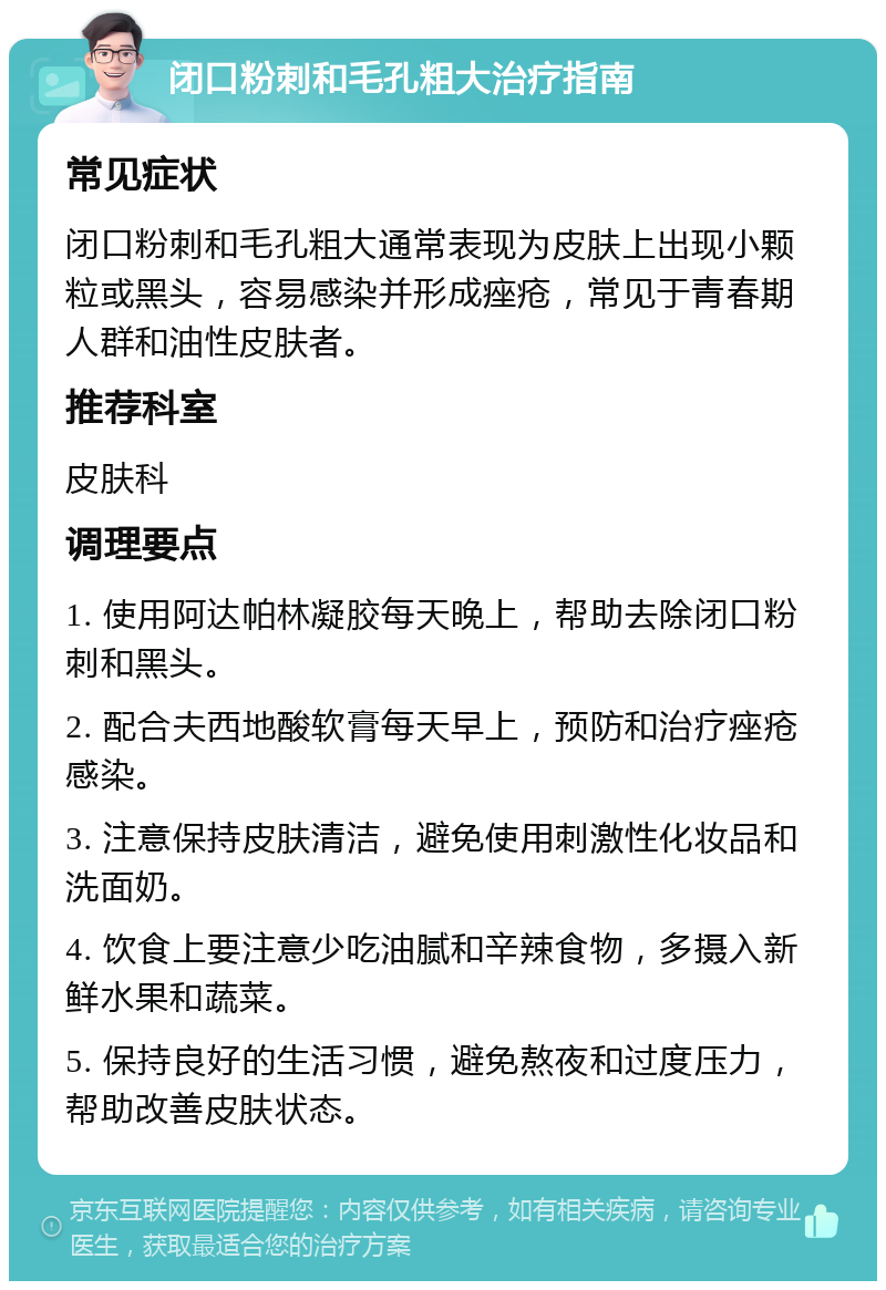 闭口粉刺和毛孔粗大治疗指南 常见症状 闭口粉刺和毛孔粗大通常表现为皮肤上出现小颗粒或黑头，容易感染并形成痤疮，常见于青春期人群和油性皮肤者。 推荐科室 皮肤科 调理要点 1. 使用阿达帕林凝胶每天晚上，帮助去除闭口粉刺和黑头。 2. 配合夫西地酸软膏每天早上，预防和治疗痤疮感染。 3. 注意保持皮肤清洁，避免使用刺激性化妆品和洗面奶。 4. 饮食上要注意少吃油腻和辛辣食物，多摄入新鲜水果和蔬菜。 5. 保持良好的生活习惯，避免熬夜和过度压力，帮助改善皮肤状态。