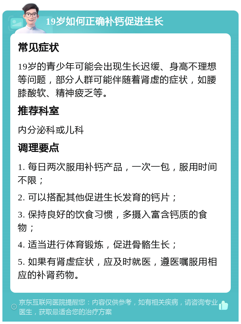 19岁如何正确补钙促进生长 常见症状 19岁的青少年可能会出现生长迟缓、身高不理想等问题，部分人群可能伴随着肾虚的症状，如腰膝酸软、精神疲乏等。 推荐科室 内分泌科或儿科 调理要点 1. 每日两次服用补钙产品，一次一包，服用时间不限； 2. 可以搭配其他促进生长发育的钙片； 3. 保持良好的饮食习惯，多摄入富含钙质的食物； 4. 适当进行体育锻炼，促进骨骼生长； 5. 如果有肾虚症状，应及时就医，遵医嘱服用相应的补肾药物。