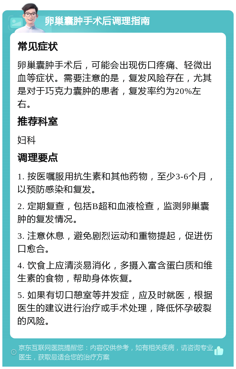 卵巢囊肿手术后调理指南 常见症状 卵巢囊肿手术后，可能会出现伤口疼痛、轻微出血等症状。需要注意的是，复发风险存在，尤其是对于巧克力囊肿的患者，复发率约为20%左右。 推荐科室 妇科 调理要点 1. 按医嘱服用抗生素和其他药物，至少3-6个月，以预防感染和复发。 2. 定期复查，包括B超和血液检查，监测卵巢囊肿的复发情况。 3. 注意休息，避免剧烈运动和重物提起，促进伤口愈合。 4. 饮食上应清淡易消化，多摄入富含蛋白质和维生素的食物，帮助身体恢复。 5. 如果有切口憩室等并发症，应及时就医，根据医生的建议进行治疗或手术处理，降低怀孕破裂的风险。