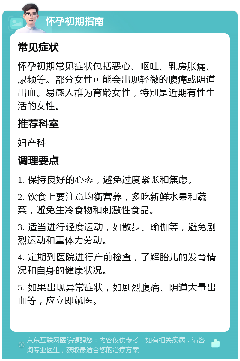 怀孕初期指南 常见症状 怀孕初期常见症状包括恶心、呕吐、乳房胀痛、尿频等。部分女性可能会出现轻微的腹痛或阴道出血。易感人群为育龄女性，特别是近期有性生活的女性。 推荐科室 妇产科 调理要点 1. 保持良好的心态，避免过度紧张和焦虑。 2. 饮食上要注意均衡营养，多吃新鲜水果和蔬菜，避免生冷食物和刺激性食品。 3. 适当进行轻度运动，如散步、瑜伽等，避免剧烈运动和重体力劳动。 4. 定期到医院进行产前检查，了解胎儿的发育情况和自身的健康状况。 5. 如果出现异常症状，如剧烈腹痛、阴道大量出血等，应立即就医。