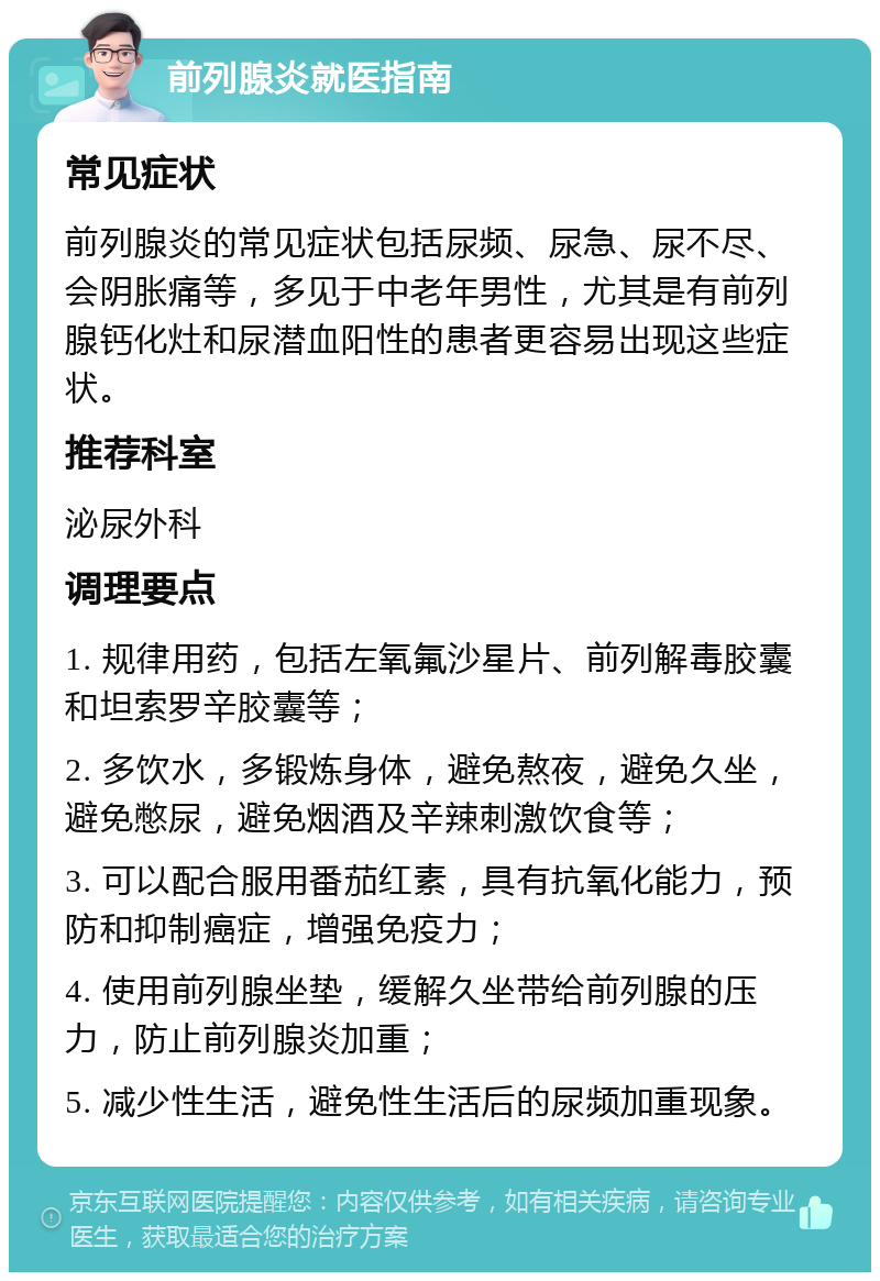 前列腺炎就医指南 常见症状 前列腺炎的常见症状包括尿频、尿急、尿不尽、会阴胀痛等，多见于中老年男性，尤其是有前列腺钙化灶和尿潜血阳性的患者更容易出现这些症状。 推荐科室 泌尿外科 调理要点 1. 规律用药，包括左氧氟沙星片、前列解毒胶囊和坦索罗辛胶囊等； 2. 多饮水，多锻炼身体，避免熬夜，避免久坐，避免憋尿，避免烟酒及辛辣刺激饮食等； 3. 可以配合服用番茄红素，具有抗氧化能力，预防和抑制癌症，增强免疫力； 4. 使用前列腺坐垫，缓解久坐带给前列腺的压力，防止前列腺炎加重； 5. 减少性生活，避免性生活后的尿频加重现象。