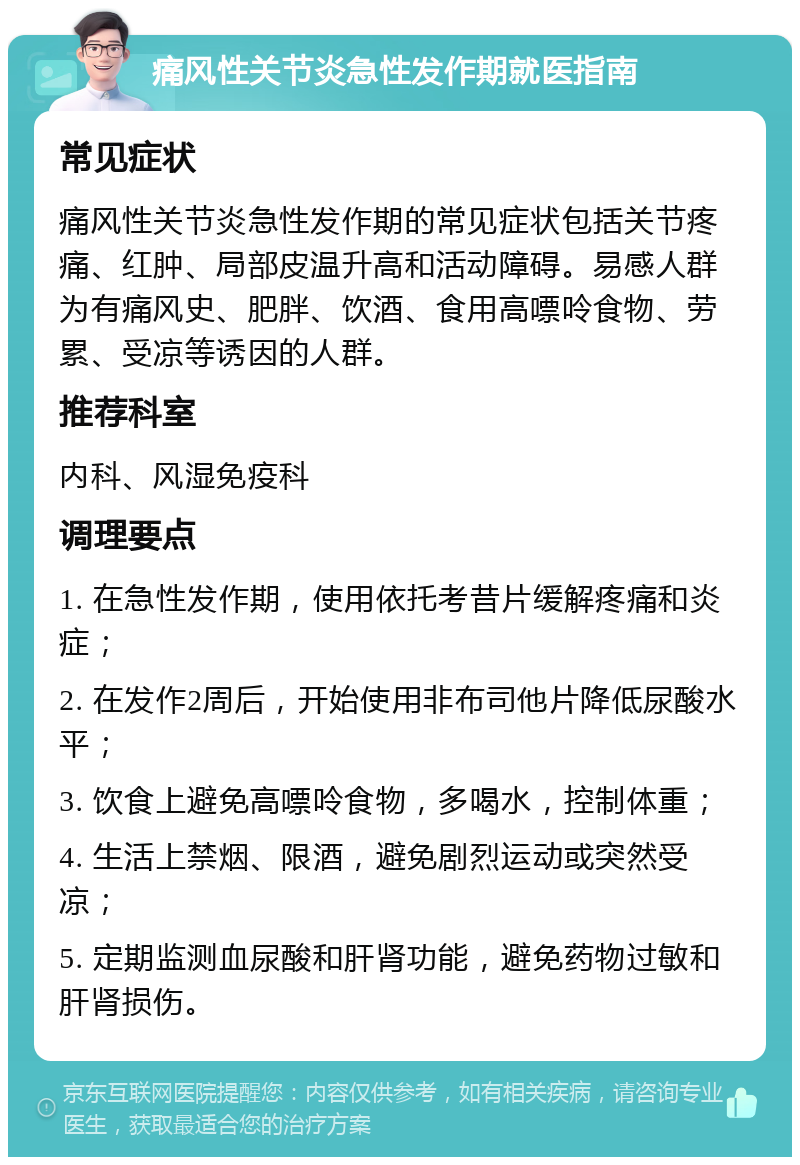 痛风性关节炎急性发作期就医指南 常见症状 痛风性关节炎急性发作期的常见症状包括关节疼痛、红肿、局部皮温升高和活动障碍。易感人群为有痛风史、肥胖、饮酒、食用高嘌呤食物、劳累、受凉等诱因的人群。 推荐科室 内科、风湿免疫科 调理要点 1. 在急性发作期，使用依托考昔片缓解疼痛和炎症； 2. 在发作2周后，开始使用非布司他片降低尿酸水平； 3. 饮食上避免高嘌呤食物，多喝水，控制体重； 4. 生活上禁烟、限酒，避免剧烈运动或突然受凉； 5. 定期监测血尿酸和肝肾功能，避免药物过敏和肝肾损伤。