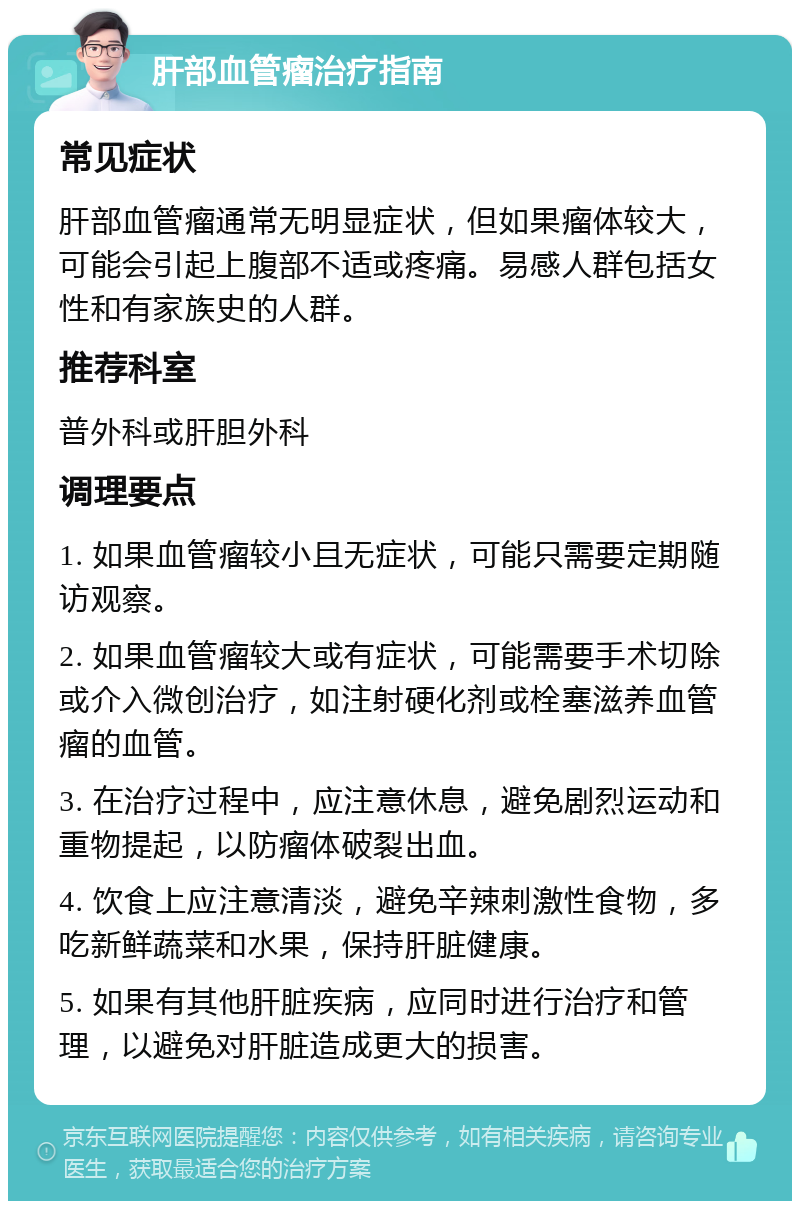 肝部血管瘤治疗指南 常见症状 肝部血管瘤通常无明显症状，但如果瘤体较大，可能会引起上腹部不适或疼痛。易感人群包括女性和有家族史的人群。 推荐科室 普外科或肝胆外科 调理要点 1. 如果血管瘤较小且无症状，可能只需要定期随访观察。 2. 如果血管瘤较大或有症状，可能需要手术切除或介入微创治疗，如注射硬化剂或栓塞滋养血管瘤的血管。 3. 在治疗过程中，应注意休息，避免剧烈运动和重物提起，以防瘤体破裂出血。 4. 饮食上应注意清淡，避免辛辣刺激性食物，多吃新鲜蔬菜和水果，保持肝脏健康。 5. 如果有其他肝脏疾病，应同时进行治疗和管理，以避免对肝脏造成更大的损害。