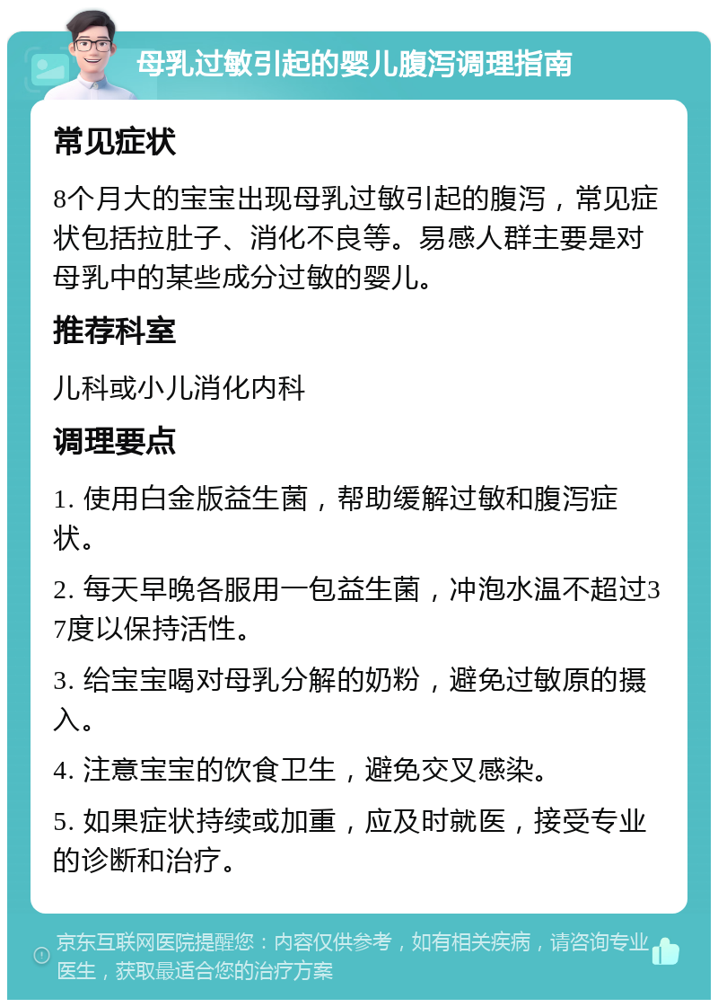 母乳过敏引起的婴儿腹泻调理指南 常见症状 8个月大的宝宝出现母乳过敏引起的腹泻，常见症状包括拉肚子、消化不良等。易感人群主要是对母乳中的某些成分过敏的婴儿。 推荐科室 儿科或小儿消化内科 调理要点 1. 使用白金版益生菌，帮助缓解过敏和腹泻症状。 2. 每天早晚各服用一包益生菌，冲泡水温不超过37度以保持活性。 3. 给宝宝喝对母乳分解的奶粉，避免过敏原的摄入。 4. 注意宝宝的饮食卫生，避免交叉感染。 5. 如果症状持续或加重，应及时就医，接受专业的诊断和治疗。