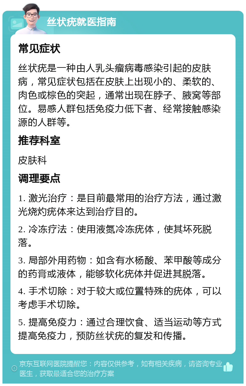 丝状疣就医指南 常见症状 丝状疣是一种由人乳头瘤病毒感染引起的皮肤病，常见症状包括在皮肤上出现小的、柔软的、肉色或棕色的突起，通常出现在脖子、腋窝等部位。易感人群包括免疫力低下者、经常接触感染源的人群等。 推荐科室 皮肤科 调理要点 1. 激光治疗：是目前最常用的治疗方法，通过激光烧灼疣体来达到治疗目的。 2. 冷冻疗法：使用液氮冷冻疣体，使其坏死脱落。 3. 局部外用药物：如含有水杨酸、苯甲酸等成分的药膏或液体，能够软化疣体并促进其脱落。 4. 手术切除：对于较大或位置特殊的疣体，可以考虑手术切除。 5. 提高免疫力：通过合理饮食、适当运动等方式提高免疫力，预防丝状疣的复发和传播。