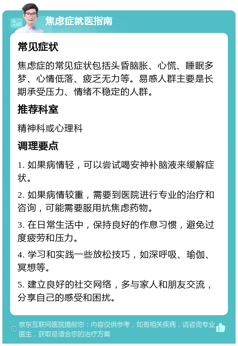 焦虑症就医指南 常见症状 焦虑症的常见症状包括头昏脑胀、心慌、睡眠多梦、心情低落、疲乏无力等。易感人群主要是长期承受压力、情绪不稳定的人群。 推荐科室 精神科或心理科 调理要点 1. 如果病情轻，可以尝试喝安神补脑液来缓解症状。 2. 如果病情较重，需要到医院进行专业的治疗和咨询，可能需要服用抗焦虑药物。 3. 在日常生活中，保持良好的作息习惯，避免过度疲劳和压力。 4. 学习和实践一些放松技巧，如深呼吸、瑜伽、冥想等。 5. 建立良好的社交网络，多与家人和朋友交流，分享自己的感受和困扰。