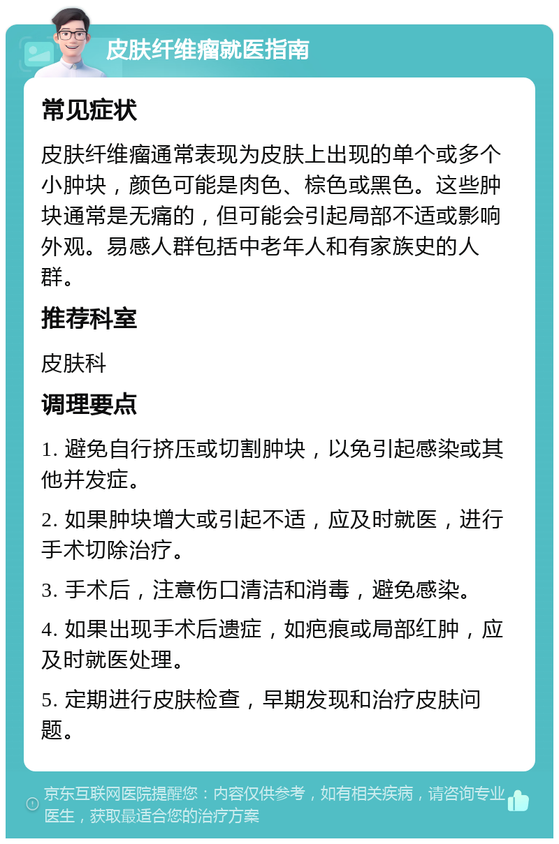 皮肤纤维瘤就医指南 常见症状 皮肤纤维瘤通常表现为皮肤上出现的单个或多个小肿块，颜色可能是肉色、棕色或黑色。这些肿块通常是无痛的，但可能会引起局部不适或影响外观。易感人群包括中老年人和有家族史的人群。 推荐科室 皮肤科 调理要点 1. 避免自行挤压或切割肿块，以免引起感染或其他并发症。 2. 如果肿块增大或引起不适，应及时就医，进行手术切除治疗。 3. 手术后，注意伤口清洁和消毒，避免感染。 4. 如果出现手术后遗症，如疤痕或局部红肿，应及时就医处理。 5. 定期进行皮肤检查，早期发现和治疗皮肤问题。