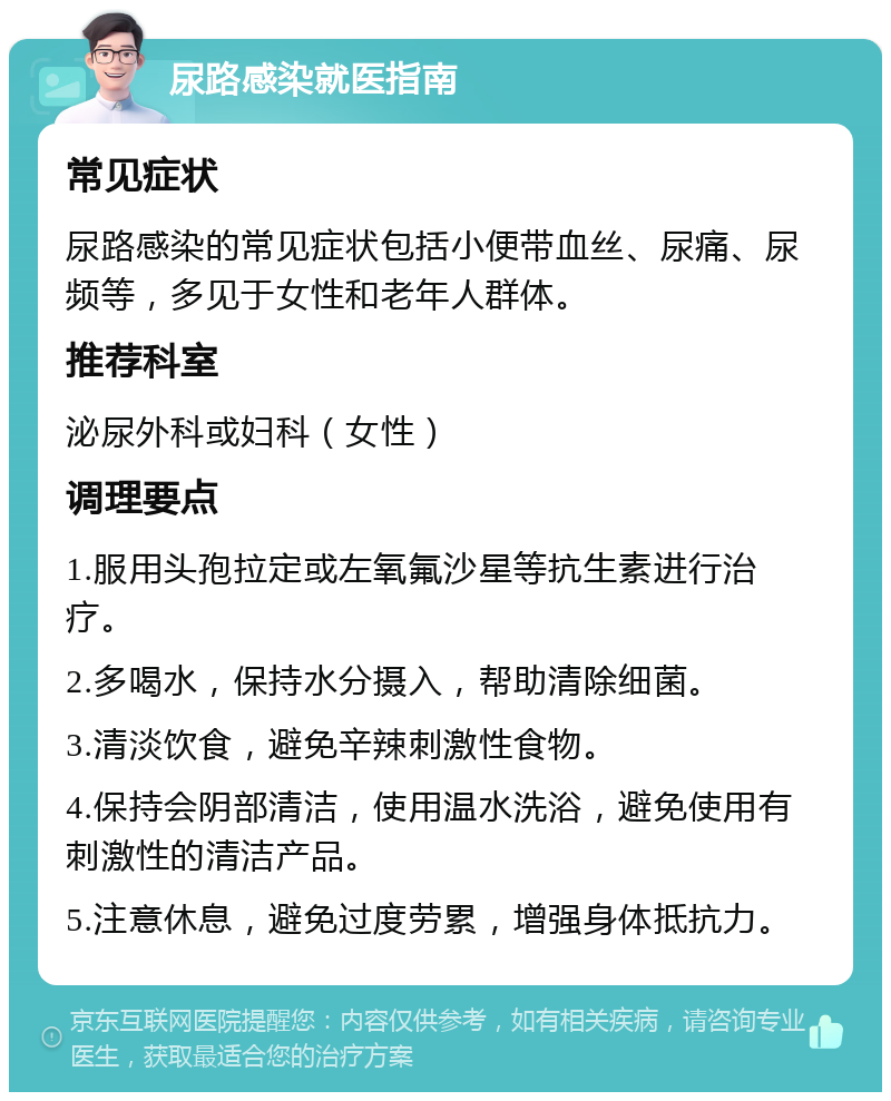 尿路感染就医指南 常见症状 尿路感染的常见症状包括小便带血丝、尿痛、尿频等，多见于女性和老年人群体。 推荐科室 泌尿外科或妇科（女性） 调理要点 1.服用头孢拉定或左氧氟沙星等抗生素进行治疗。 2.多喝水，保持水分摄入，帮助清除细菌。 3.清淡饮食，避免辛辣刺激性食物。 4.保持会阴部清洁，使用温水洗浴，避免使用有刺激性的清洁产品。 5.注意休息，避免过度劳累，增强身体抵抗力。