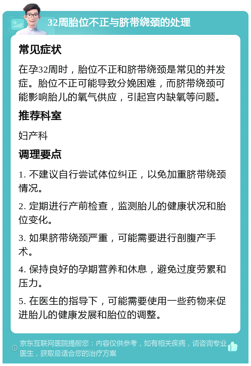 32周胎位不正与脐带绕颈的处理 常见症状 在孕32周时，胎位不正和脐带绕颈是常见的并发症。胎位不正可能导致分娩困难，而脐带绕颈可能影响胎儿的氧气供应，引起宫内缺氧等问题。 推荐科室 妇产科 调理要点 1. 不建议自行尝试体位纠正，以免加重脐带绕颈情况。 2. 定期进行产前检查，监测胎儿的健康状况和胎位变化。 3. 如果脐带绕颈严重，可能需要进行剖腹产手术。 4. 保持良好的孕期营养和休息，避免过度劳累和压力。 5. 在医生的指导下，可能需要使用一些药物来促进胎儿的健康发展和胎位的调整。