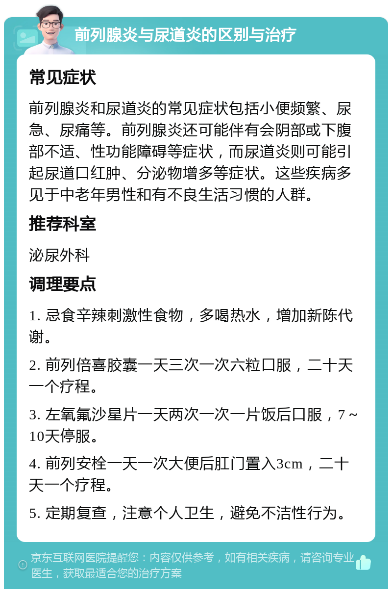 前列腺炎与尿道炎的区别与治疗 常见症状 前列腺炎和尿道炎的常见症状包括小便频繁、尿急、尿痛等。前列腺炎还可能伴有会阴部或下腹部不适、性功能障碍等症状，而尿道炎则可能引起尿道口红肿、分泌物增多等症状。这些疾病多见于中老年男性和有不良生活习惯的人群。 推荐科室 泌尿外科 调理要点 1. 忌食辛辣刺激性食物，多喝热水，增加新陈代谢。 2. 前列倍喜胶囊一天三次一次六粒口服，二十天一个疗程。 3. 左氧氟沙星片一天两次一次一片饭后口服，7～10天停服。 4. 前列安栓一天一次大便后肛门置入3cm，二十天一个疗程。 5. 定期复查，注意个人卫生，避免不洁性行为。