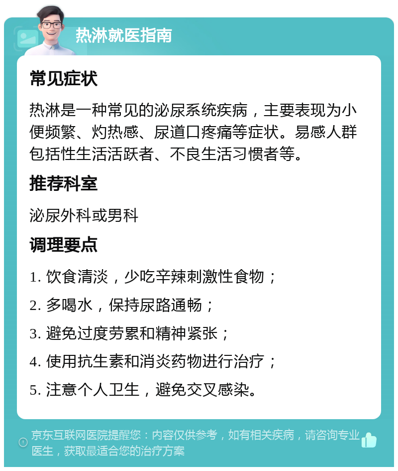 热淋就医指南 常见症状 热淋是一种常见的泌尿系统疾病，主要表现为小便频繁、灼热感、尿道口疼痛等症状。易感人群包括性生活活跃者、不良生活习惯者等。 推荐科室 泌尿外科或男科 调理要点 1. 饮食清淡，少吃辛辣刺激性食物； 2. 多喝水，保持尿路通畅； 3. 避免过度劳累和精神紧张； 4. 使用抗生素和消炎药物进行治疗； 5. 注意个人卫生，避免交叉感染。