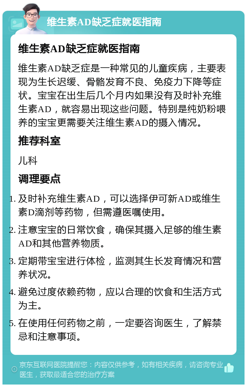 维生素AD缺乏症就医指南 维生素AD缺乏症就医指南 维生素AD缺乏症是一种常见的儿童疾病，主要表现为生长迟缓、骨骼发育不良、免疫力下降等症状。宝宝在出生后几个月内如果没有及时补充维生素AD，就容易出现这些问题。特别是纯奶粉喂养的宝宝更需要关注维生素AD的摄入情况。 推荐科室 儿科 调理要点 及时补充维生素AD，可以选择伊可新AD或维生素D滴剂等药物，但需遵医嘱使用。 注意宝宝的日常饮食，确保其摄入足够的维生素AD和其他营养物质。 定期带宝宝进行体检，监测其生长发育情况和营养状况。 避免过度依赖药物，应以合理的饮食和生活方式为主。 在使用任何药物之前，一定要咨询医生，了解禁忌和注意事项。