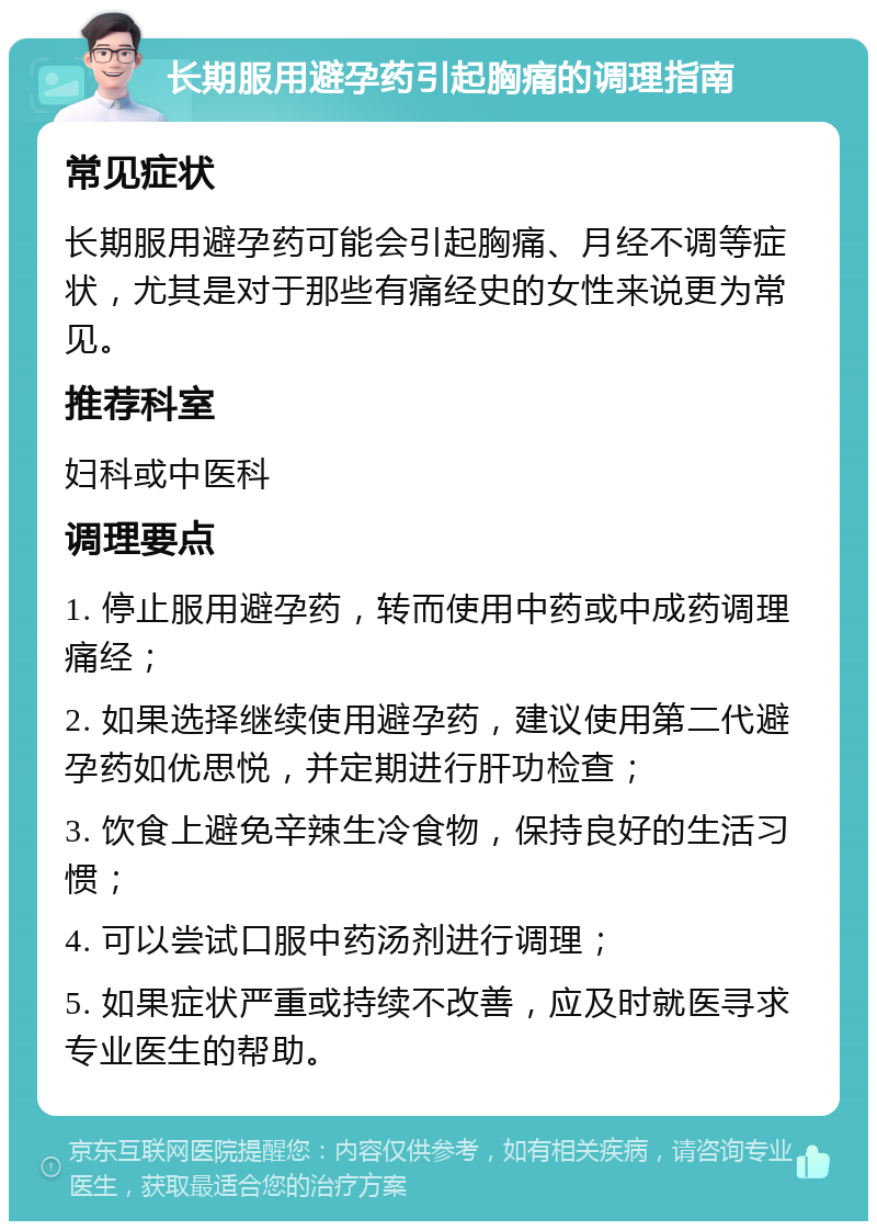 长期服用避孕药引起胸痛的调理指南 常见症状 长期服用避孕药可能会引起胸痛、月经不调等症状，尤其是对于那些有痛经史的女性来说更为常见。 推荐科室 妇科或中医科 调理要点 1. 停止服用避孕药，转而使用中药或中成药调理痛经； 2. 如果选择继续使用避孕药，建议使用第二代避孕药如优思悦，并定期进行肝功检查； 3. 饮食上避免辛辣生冷食物，保持良好的生活习惯； 4. 可以尝试口服中药汤剂进行调理； 5. 如果症状严重或持续不改善，应及时就医寻求专业医生的帮助。