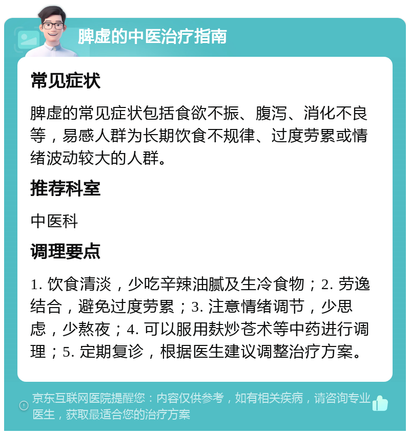 脾虚的中医治疗指南 常见症状 脾虚的常见症状包括食欲不振、腹泻、消化不良等，易感人群为长期饮食不规律、过度劳累或情绪波动较大的人群。 推荐科室 中医科 调理要点 1. 饮食清淡，少吃辛辣油腻及生冷食物；2. 劳逸结合，避免过度劳累；3. 注意情绪调节，少思虑，少熬夜；4. 可以服用麸炒苍术等中药进行调理；5. 定期复诊，根据医生建议调整治疗方案。