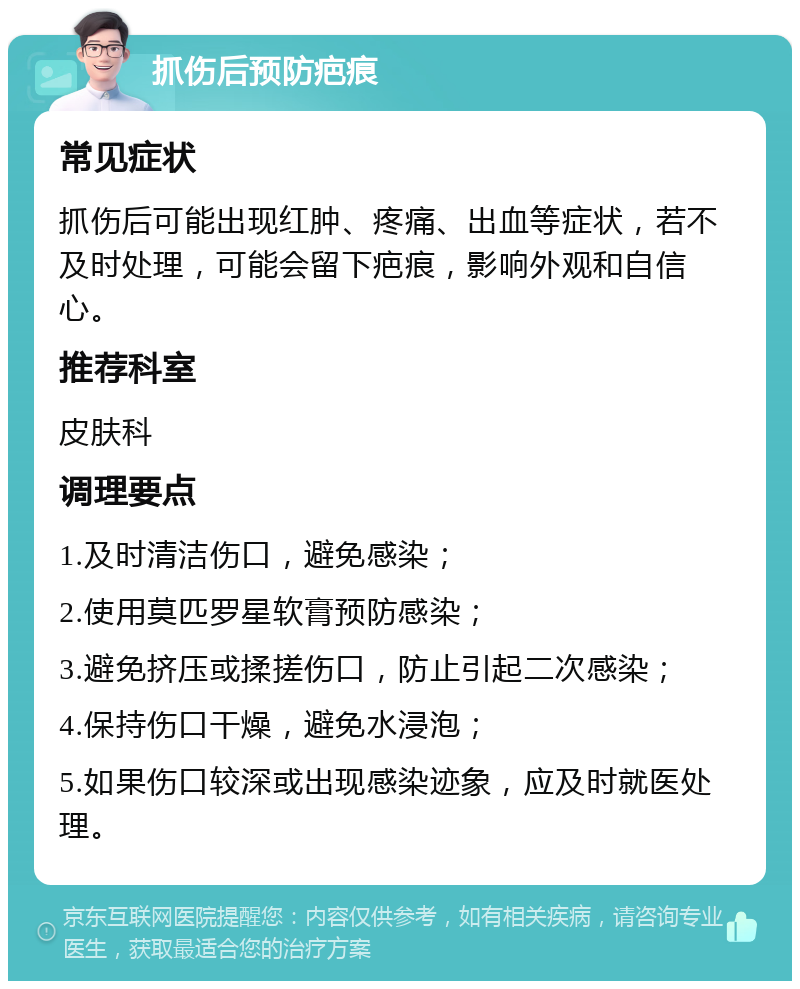 抓伤后预防疤痕 常见症状 抓伤后可能出现红肿、疼痛、出血等症状，若不及时处理，可能会留下疤痕，影响外观和自信心。 推荐科室 皮肤科 调理要点 1.及时清洁伤口，避免感染； 2.使用莫匹罗星软膏预防感染； 3.避免挤压或揉搓伤口，防止引起二次感染； 4.保持伤口干燥，避免水浸泡； 5.如果伤口较深或出现感染迹象，应及时就医处理。