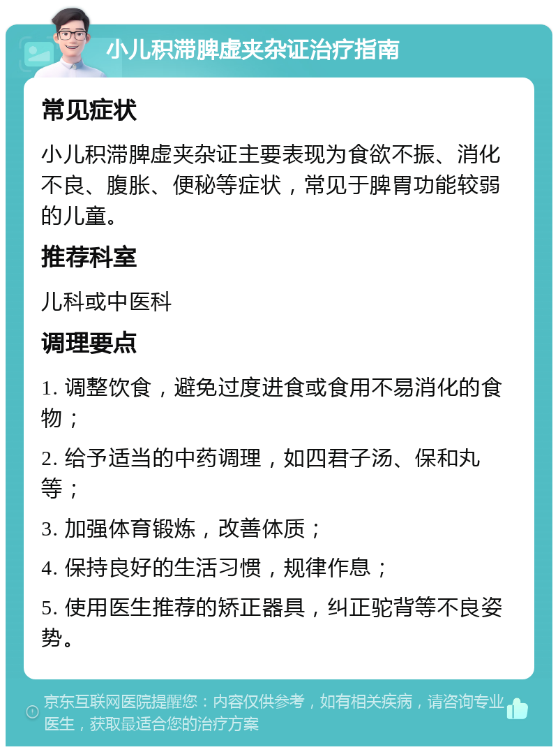 小儿积滞脾虚夹杂证治疗指南 常见症状 小儿积滞脾虚夹杂证主要表现为食欲不振、消化不良、腹胀、便秘等症状，常见于脾胃功能较弱的儿童。 推荐科室 儿科或中医科 调理要点 1. 调整饮食，避免过度进食或食用不易消化的食物； 2. 给予适当的中药调理，如四君子汤、保和丸等； 3. 加强体育锻炼，改善体质； 4. 保持良好的生活习惯，规律作息； 5. 使用医生推荐的矫正器具，纠正驼背等不良姿势。