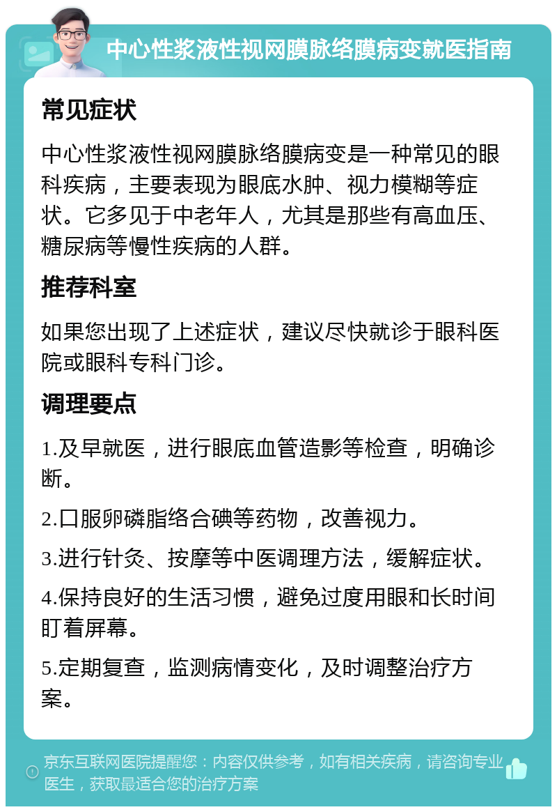 中心性浆液性视网膜脉络膜病变就医指南 常见症状 中心性浆液性视网膜脉络膜病变是一种常见的眼科疾病，主要表现为眼底水肿、视力模糊等症状。它多见于中老年人，尤其是那些有高血压、糖尿病等慢性疾病的人群。 推荐科室 如果您出现了上述症状，建议尽快就诊于眼科医院或眼科专科门诊。 调理要点 1.及早就医，进行眼底血管造影等检查，明确诊断。 2.口服卵磷脂络合碘等药物，改善视力。 3.进行针灸、按摩等中医调理方法，缓解症状。 4.保持良好的生活习惯，避免过度用眼和长时间盯着屏幕。 5.定期复查，监测病情变化，及时调整治疗方案。