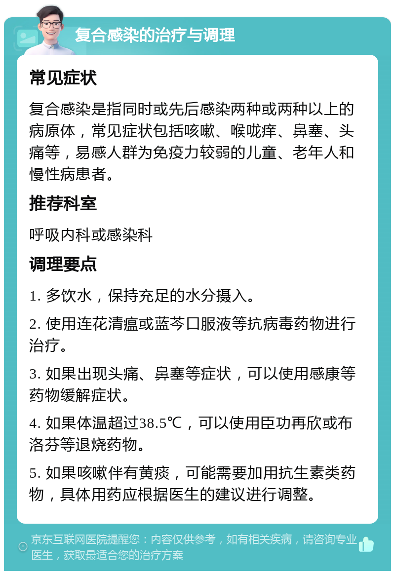 复合感染的治疗与调理 常见症状 复合感染是指同时或先后感染两种或两种以上的病原体，常见症状包括咳嗽、喉咙痒、鼻塞、头痛等，易感人群为免疫力较弱的儿童、老年人和慢性病患者。 推荐科室 呼吸内科或感染科 调理要点 1. 多饮水，保持充足的水分摄入。 2. 使用连花清瘟或蓝芩口服液等抗病毒药物进行治疗。 3. 如果出现头痛、鼻塞等症状，可以使用感康等药物缓解症状。 4. 如果体温超过38.5℃，可以使用臣功再欣或布洛芬等退烧药物。 5. 如果咳嗽伴有黄痰，可能需要加用抗生素类药物，具体用药应根据医生的建议进行调整。