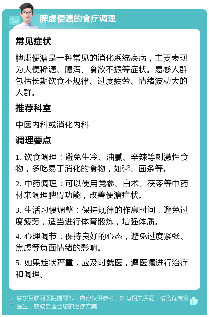 脾虚便溏的食疗调理 常见症状 脾虚便溏是一种常见的消化系统疾病，主要表现为大便稀溏、腹泻、食欲不振等症状。易感人群包括长期饮食不规律、过度疲劳、情绪波动大的人群。 推荐科室 中医内科或消化内科 调理要点 1. 饮食调理：避免生冷、油腻、辛辣等刺激性食物，多吃易于消化的食物，如粥、面条等。 2. 中药调理：可以使用党参、白术、茯苓等中药材来调理脾胃功能，改善便溏症状。 3. 生活习惯调整：保持规律的作息时间，避免过度疲劳，适当进行体育锻炼，增强体质。 4. 心理调节：保持良好的心态，避免过度紧张、焦虑等负面情绪的影响。 5. 如果症状严重，应及时就医，遵医嘱进行治疗和调理。