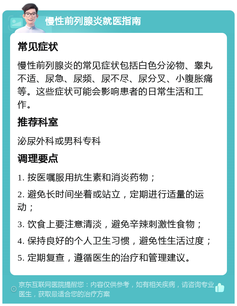 慢性前列腺炎就医指南 常见症状 慢性前列腺炎的常见症状包括白色分泌物、睾丸不适、尿急、尿频、尿不尽、尿分叉、小腹胀痛等。这些症状可能会影响患者的日常生活和工作。 推荐科室 泌尿外科或男科专科 调理要点 1. 按医嘱服用抗生素和消炎药物； 2. 避免长时间坐着或站立，定期进行适量的运动； 3. 饮食上要注意清淡，避免辛辣刺激性食物； 4. 保持良好的个人卫生习惯，避免性生活过度； 5. 定期复查，遵循医生的治疗和管理建议。