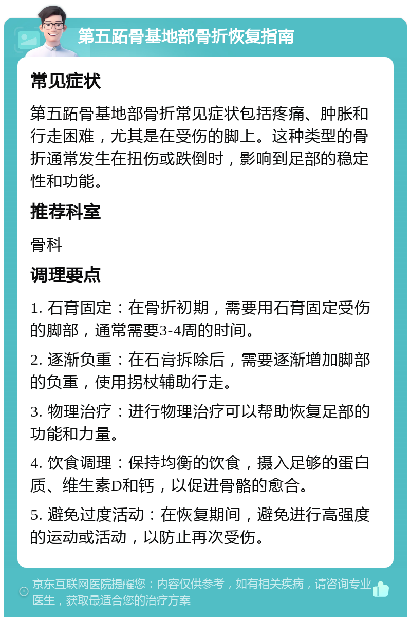 第五跖骨基地部骨折恢复指南 常见症状 第五跖骨基地部骨折常见症状包括疼痛、肿胀和行走困难，尤其是在受伤的脚上。这种类型的骨折通常发生在扭伤或跌倒时，影响到足部的稳定性和功能。 推荐科室 骨科 调理要点 1. 石膏固定：在骨折初期，需要用石膏固定受伤的脚部，通常需要3-4周的时间。 2. 逐渐负重：在石膏拆除后，需要逐渐增加脚部的负重，使用拐杖辅助行走。 3. 物理治疗：进行物理治疗可以帮助恢复足部的功能和力量。 4. 饮食调理：保持均衡的饮食，摄入足够的蛋白质、维生素D和钙，以促进骨骼的愈合。 5. 避免过度活动：在恢复期间，避免进行高强度的运动或活动，以防止再次受伤。