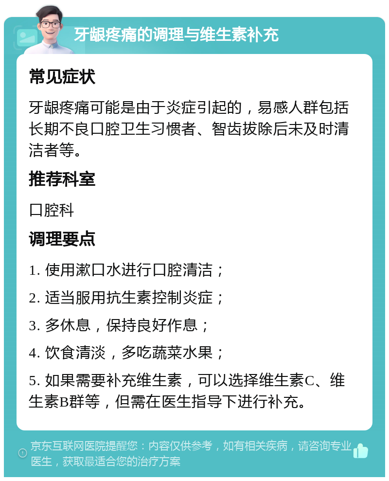 牙龈疼痛的调理与维生素补充 常见症状 牙龈疼痛可能是由于炎症引起的，易感人群包括长期不良口腔卫生习惯者、智齿拔除后未及时清洁者等。 推荐科室 口腔科 调理要点 1. 使用漱口水进行口腔清洁； 2. 适当服用抗生素控制炎症； 3. 多休息，保持良好作息； 4. 饮食清淡，多吃蔬菜水果； 5. 如果需要补充维生素，可以选择维生素C、维生素B群等，但需在医生指导下进行补充。