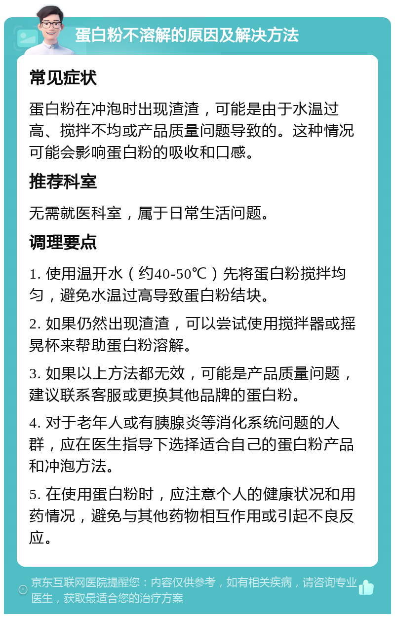 蛋白粉不溶解的原因及解决方法 常见症状 蛋白粉在冲泡时出现渣渣，可能是由于水温过高、搅拌不均或产品质量问题导致的。这种情况可能会影响蛋白粉的吸收和口感。 推荐科室 无需就医科室，属于日常生活问题。 调理要点 1. 使用温开水（约40-50℃）先将蛋白粉搅拌均匀，避免水温过高导致蛋白粉结块。 2. 如果仍然出现渣渣，可以尝试使用搅拌器或摇晃杯来帮助蛋白粉溶解。 3. 如果以上方法都无效，可能是产品质量问题，建议联系客服或更换其他品牌的蛋白粉。 4. 对于老年人或有胰腺炎等消化系统问题的人群，应在医生指导下选择适合自己的蛋白粉产品和冲泡方法。 5. 在使用蛋白粉时，应注意个人的健康状况和用药情况，避免与其他药物相互作用或引起不良反应。