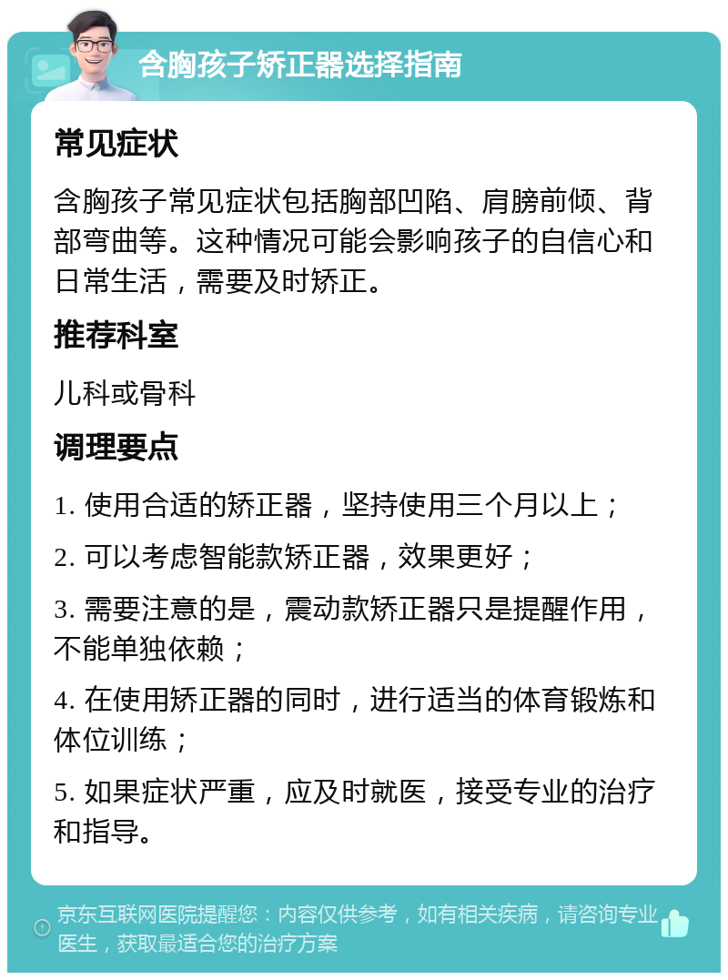 含胸孩子矫正器选择指南 常见症状 含胸孩子常见症状包括胸部凹陷、肩膀前倾、背部弯曲等。这种情况可能会影响孩子的自信心和日常生活，需要及时矫正。 推荐科室 儿科或骨科 调理要点 1. 使用合适的矫正器，坚持使用三个月以上； 2. 可以考虑智能款矫正器，效果更好； 3. 需要注意的是，震动款矫正器只是提醒作用，不能单独依赖； 4. 在使用矫正器的同时，进行适当的体育锻炼和体位训练； 5. 如果症状严重，应及时就医，接受专业的治疗和指导。