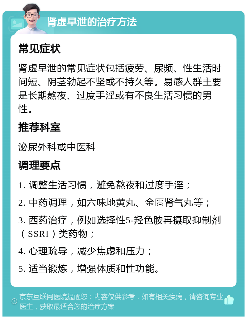 肾虚早泄的治疗方法 常见症状 肾虚早泄的常见症状包括疲劳、尿频、性生活时间短、阴茎勃起不坚或不持久等。易感人群主要是长期熬夜、过度手淫或有不良生活习惯的男性。 推荐科室 泌尿外科或中医科 调理要点 1. 调整生活习惯，避免熬夜和过度手淫； 2. 中药调理，如六味地黄丸、金匮肾气丸等； 3. 西药治疗，例如选择性5-羟色胺再摄取抑制剂（SSRI）类药物； 4. 心理疏导，减少焦虑和压力； 5. 适当锻炼，增强体质和性功能。