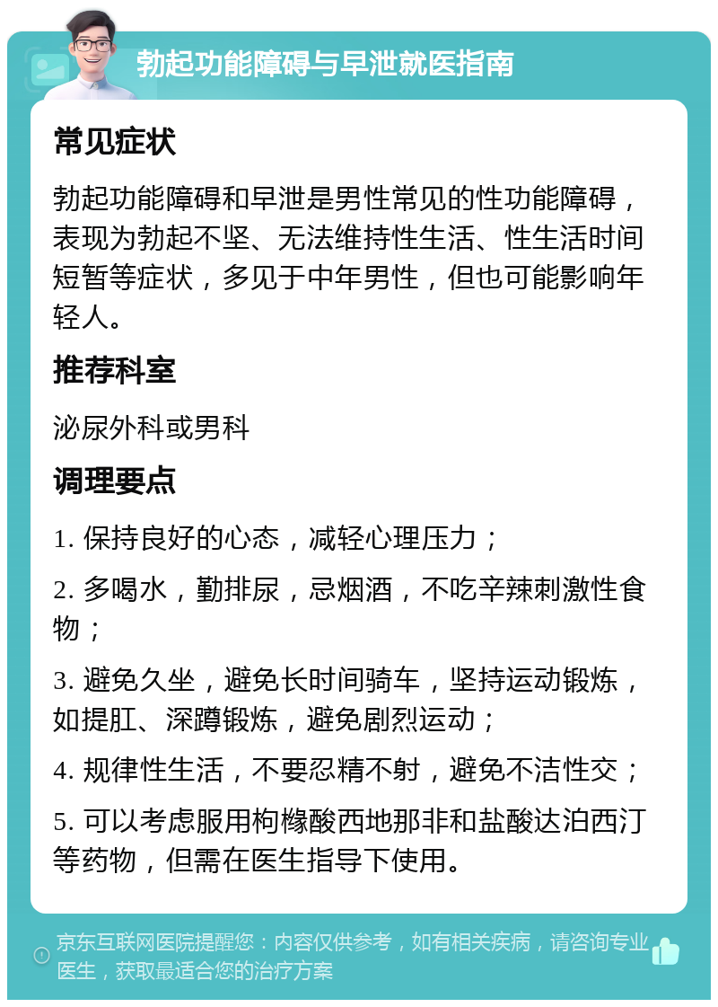 勃起功能障碍与早泄就医指南 常见症状 勃起功能障碍和早泄是男性常见的性功能障碍，表现为勃起不坚、无法维持性生活、性生活时间短暂等症状，多见于中年男性，但也可能影响年轻人。 推荐科室 泌尿外科或男科 调理要点 1. 保持良好的心态，减轻心理压力； 2. 多喝水，勤排尿，忌烟酒，不吃辛辣刺激性食物； 3. 避免久坐，避免长时间骑车，坚持运动锻炼，如提肛、深蹲锻炼，避免剧烈运动； 4. 规律性生活，不要忍精不射，避免不洁性交； 5. 可以考虑服用枸橼酸西地那非和盐酸达泊西汀等药物，但需在医生指导下使用。