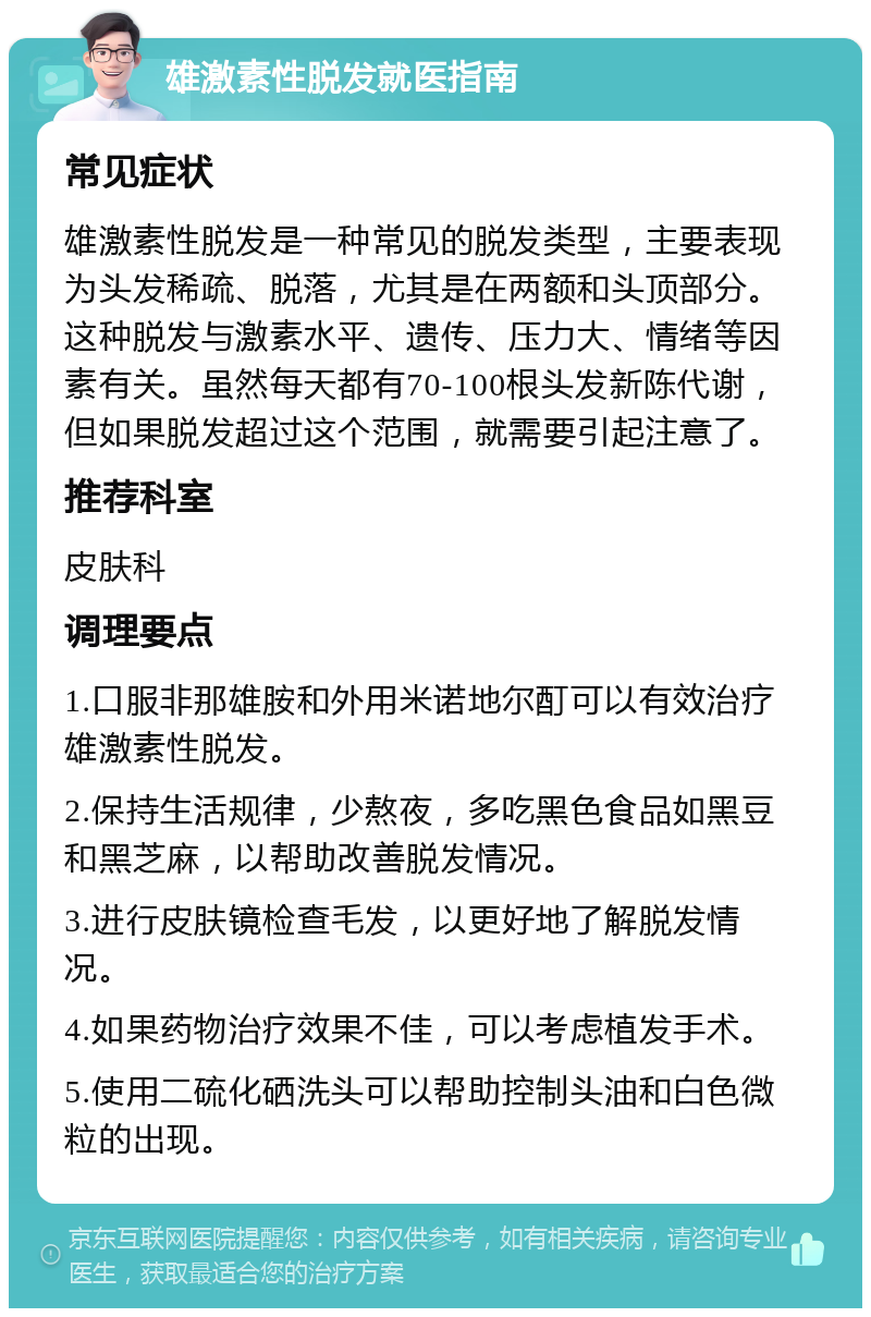 雄激素性脱发就医指南 常见症状 雄激素性脱发是一种常见的脱发类型，主要表现为头发稀疏、脱落，尤其是在两额和头顶部分。这种脱发与激素水平、遗传、压力大、情绪等因素有关。虽然每天都有70-100根头发新陈代谢，但如果脱发超过这个范围，就需要引起注意了。 推荐科室 皮肤科 调理要点 1.口服非那雄胺和外用米诺地尔酊可以有效治疗雄激素性脱发。 2.保持生活规律，少熬夜，多吃黑色食品如黑豆和黑芝麻，以帮助改善脱发情况。 3.进行皮肤镜检查毛发，以更好地了解脱发情况。 4.如果药物治疗效果不佳，可以考虑植发手术。 5.使用二硫化硒洗头可以帮助控制头油和白色微粒的出现。