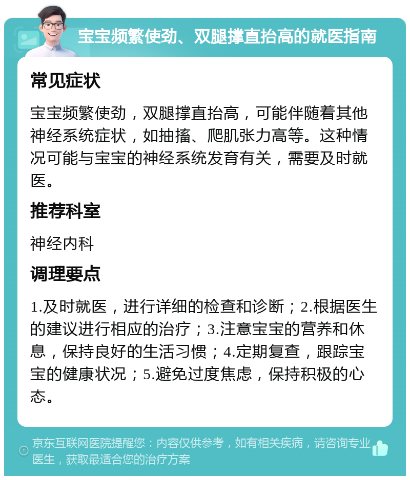 宝宝频繁使劲、双腿撑直抬高的就医指南 常见症状 宝宝频繁使劲，双腿撑直抬高，可能伴随着其他神经系统症状，如抽搐、爬肌张力高等。这种情况可能与宝宝的神经系统发育有关，需要及时就医。 推荐科室 神经内科 调理要点 1.及时就医，进行详细的检查和诊断；2.根据医生的建议进行相应的治疗；3.注意宝宝的营养和休息，保持良好的生活习惯；4.定期复查，跟踪宝宝的健康状况；5.避免过度焦虑，保持积极的心态。