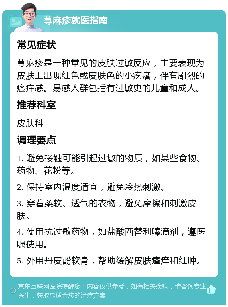 荨麻疹就医指南 常见症状 荨麻疹是一种常见的皮肤过敏反应，主要表现为皮肤上出现红色或皮肤色的小疙瘩，伴有剧烈的瘙痒感。易感人群包括有过敏史的儿童和成人。 推荐科室 皮肤科 调理要点 1. 避免接触可能引起过敏的物质，如某些食物、药物、花粉等。 2. 保持室内温度适宜，避免冷热刺激。 3. 穿着柔软、透气的衣物，避免摩擦和刺激皮肤。 4. 使用抗过敏药物，如盐酸西替利嗪滴剂，遵医嘱使用。 5. 外用丹皮酚软膏，帮助缓解皮肤瘙痒和红肿。