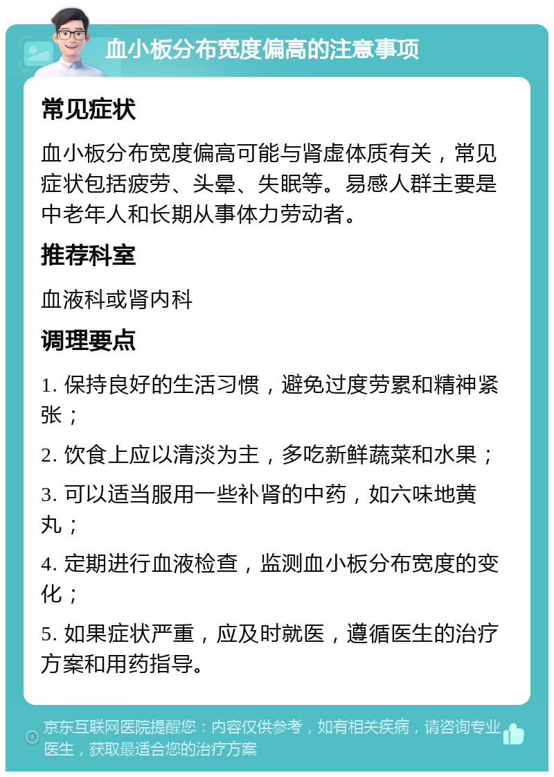 血小板分布宽度偏高的注意事项 常见症状 血小板分布宽度偏高可能与肾虚体质有关，常见症状包括疲劳、头晕、失眠等。易感人群主要是中老年人和长期从事体力劳动者。 推荐科室 血液科或肾内科 调理要点 1. 保持良好的生活习惯，避免过度劳累和精神紧张； 2. 饮食上应以清淡为主，多吃新鲜蔬菜和水果； 3. 可以适当服用一些补肾的中药，如六味地黄丸； 4. 定期进行血液检查，监测血小板分布宽度的变化； 5. 如果症状严重，应及时就医，遵循医生的治疗方案和用药指导。